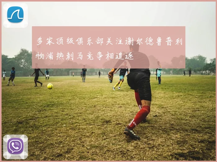 多家顶级俱乐部关注谢尔德鲁普利物浦热刺马竞争相追逐