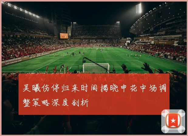 吴曦伤停归来时间揭晓申花中场调整策略深度剖析