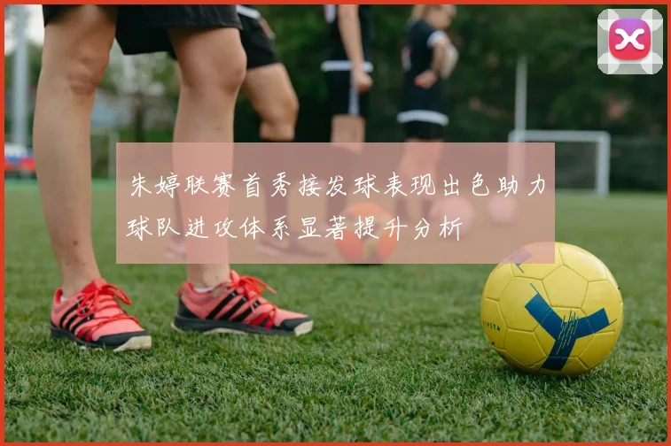 朱婷联赛首秀接发球表现出色助力球队进攻体系显著提升分析