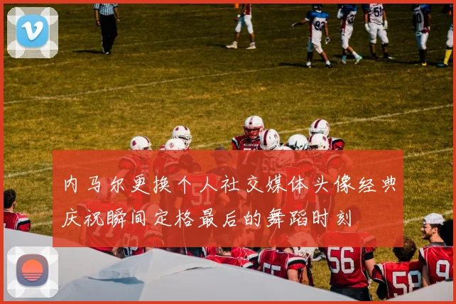 内马尔更换个人社交媒体头像经典庆祝瞬间定格最后的舞蹈时刻