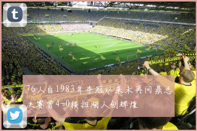 76人自1983年夺冠以来未再问鼎总决赛曾4-0横扫湖人创辉煌